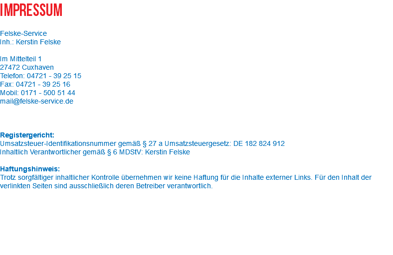 Impressum Felske-Service Inh.: Kerstin Felske Im Mittelteil 1 27472 Cuxhaven Telefon: 04721 - 39 25 15 Fax: 04721 - 39 25 16 Mobil: 0171 - 500 51 44 mail@felske-service.de Registergericht: Umsatzsteuer-Identifikationsnummer gemäß § 27 a Umsatzsteuergesetz: DE 182 824 912 Inhaltlich Verantwortlicher gemäß § 6 MDStV: Kerstin Felske Haftungshinweis: Trotz sorgfältiger inhaltlicher Kontrolle übernehmen wir keine Haftung für die Inhalte externer Links. Für den Inhalt der verlinkten Seiten sind ausschließlich deren Betreiber verantwortlich. 